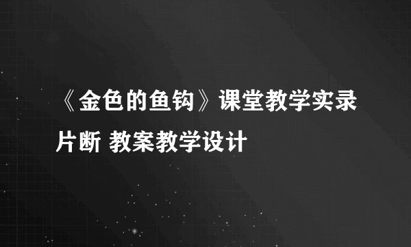 《金色的鱼钩》课堂教学实录片断 教案教学设计