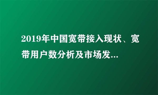 2019年中国宽带接入现状、宽带用户数分析及市场发展展望「图」