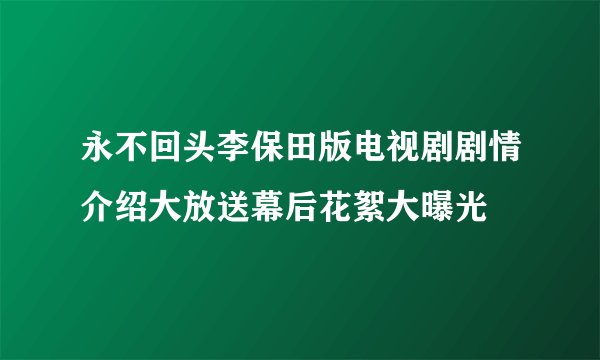 永不回头李保田版电视剧剧情介绍大放送幕后花絮大曝光