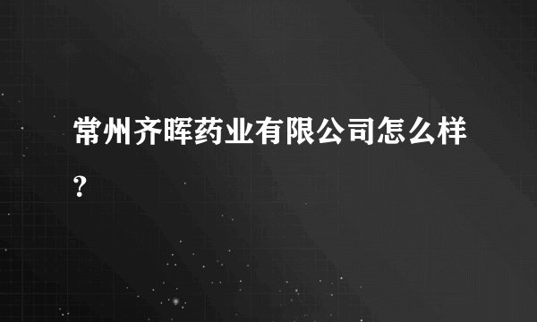 常州齐晖药业有限公司怎么样？