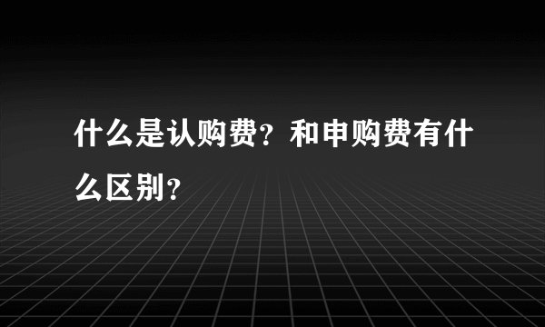 什么是认购费？和申购费有什么区别？
