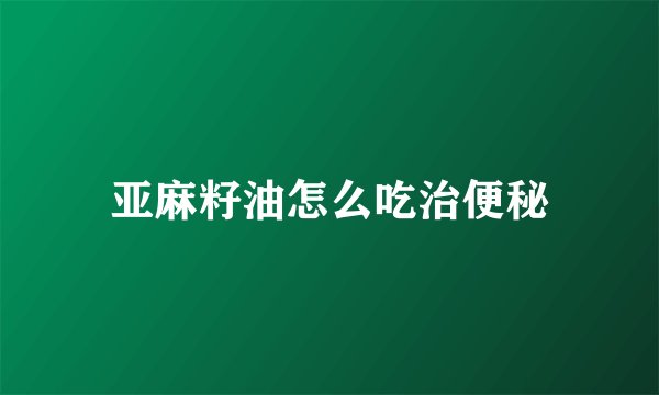 亚麻籽油怎么吃治便秘