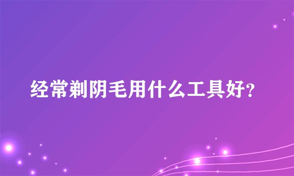 经常剃阴毛用什么工具好？