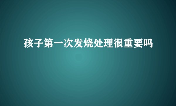 孩子第一次发烧处理很重要吗