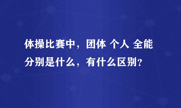 体操比赛中,团体 个人 全能分别是什么,有什么区别?