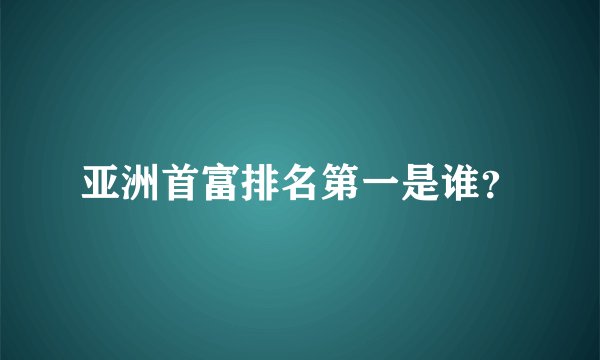 亚洲首富排名第一是谁?