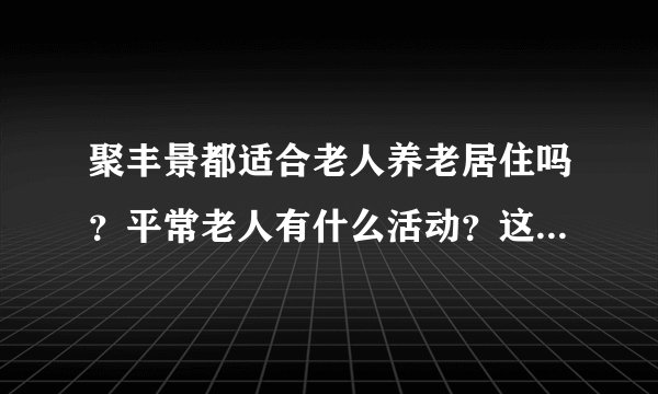 聚丰景都适合老人养老居住吗？平常老人有什么活动？这个小区老年人多吗？