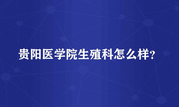 贵阳医学院生殖科怎么样?