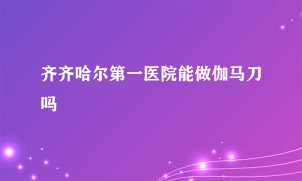 齐齐哈尔第一医院能做伽马刀吗