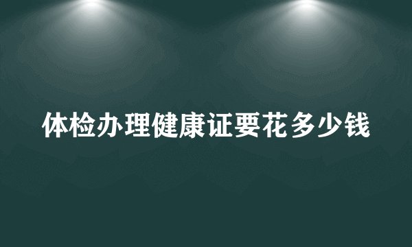 体检办理健康证要花多少钱