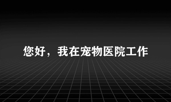 您好，我在宠物医院工作