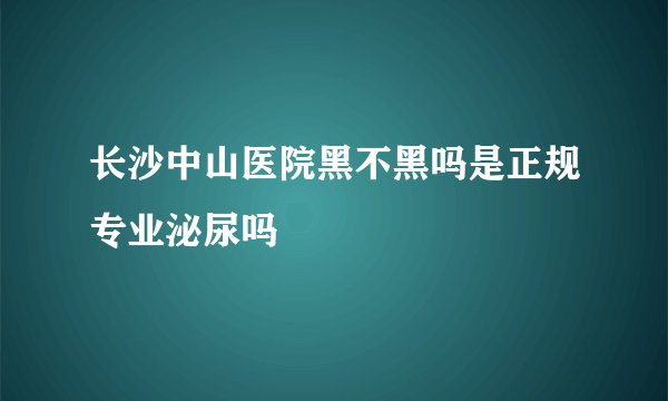长沙中山医院黑不黑吗是正规专业泌尿吗 