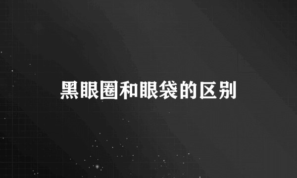 黑眼圈和眼袋的区别