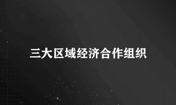 三大区域经济合作组织