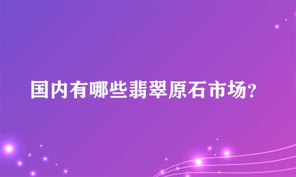 国内有哪些翡翠原石市场？