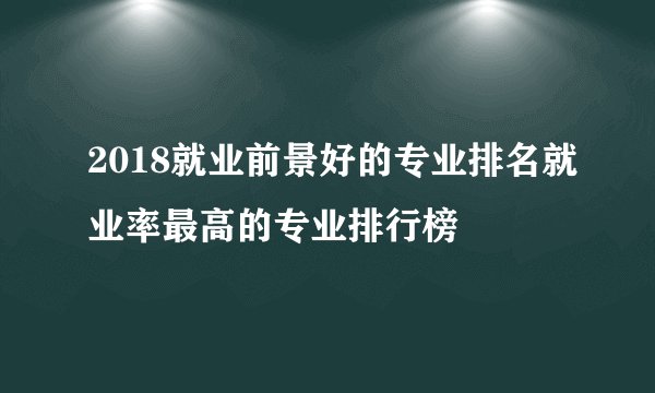 2018就业前景好的专业排名就业率最高的专业排行榜