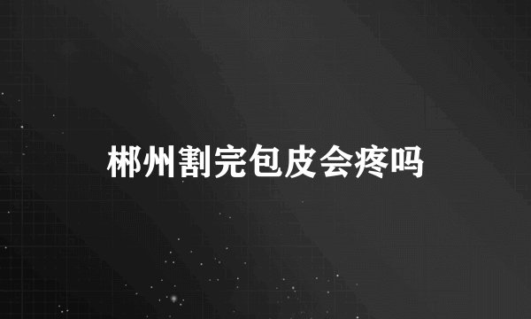 郴州割完包皮会疼吗