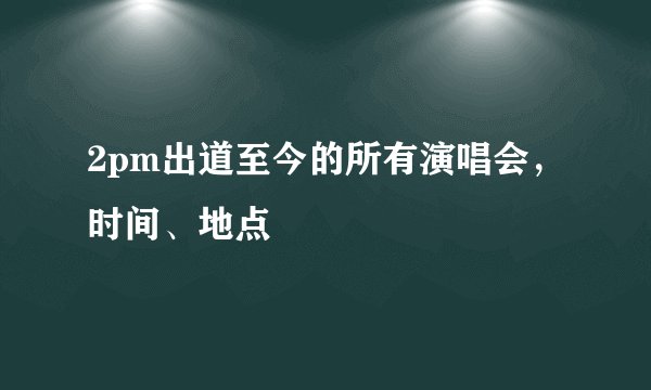 2pm出道至今的所有演唱会，时间、地点