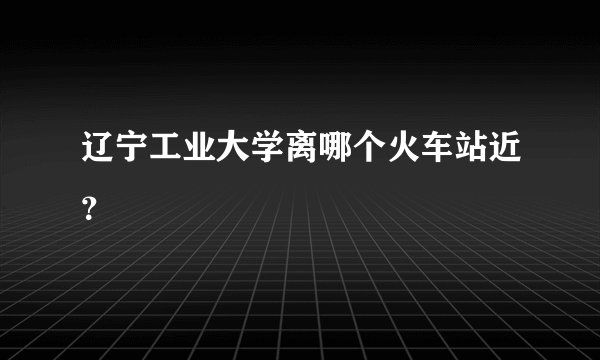 辽宁工业大学离哪个火车站近？