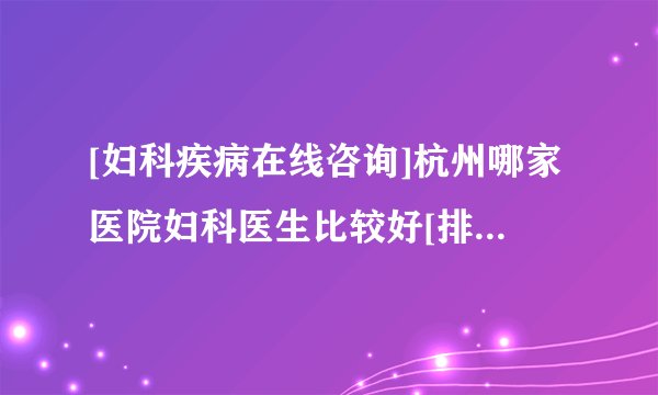 [妇科疾病在线咨询]杭州哪家医院妇科医生比较好[排名前面]杭州哪里可以看妇科