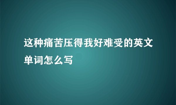 这种痛苦压得我好难受的英文单词怎么写
