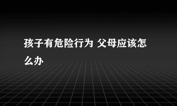 孩子有危险行为 父母应该怎么办