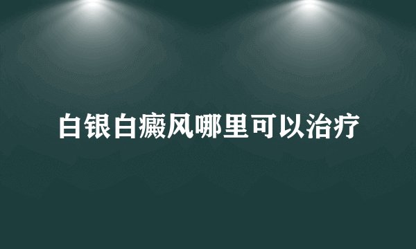 白银白癜风哪里可以治疗