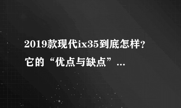 2019款现代ix35到底怎样?它的“优点与缺点”都已经帮你写好了