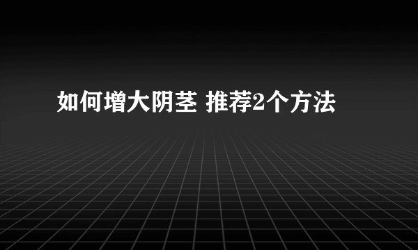 如何增大阴茎 推荐2个方法