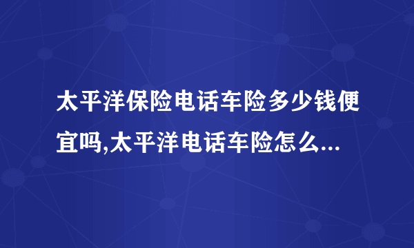 太平洋保险电话车险多少钱便宜吗,太平洋电话车险怎么缴费付款