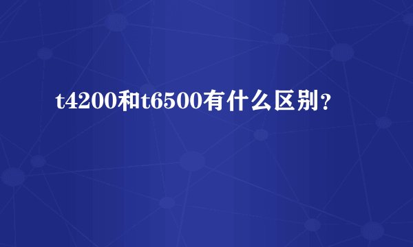 t4200和t6500有什么区别？