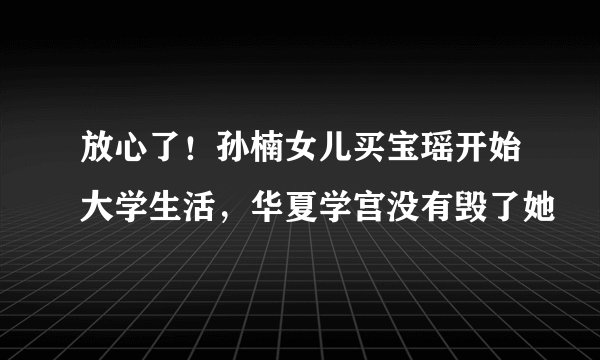 放心了!孙楠女儿买宝瑶开始大学生活,华夏学宫没有毁了她