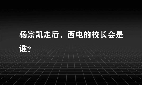 杨宗凯走后，西电的校长会是谁？