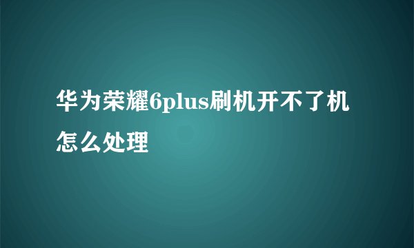 华为荣耀6plus刷机开不了机怎么处理
