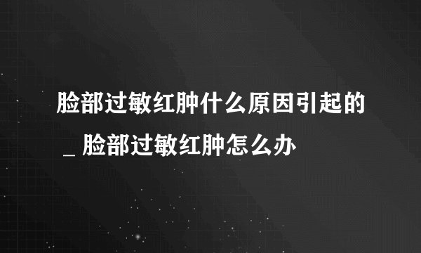 脸部过敏红肿什么原因引起的 _ 脸部过敏红肿怎么办