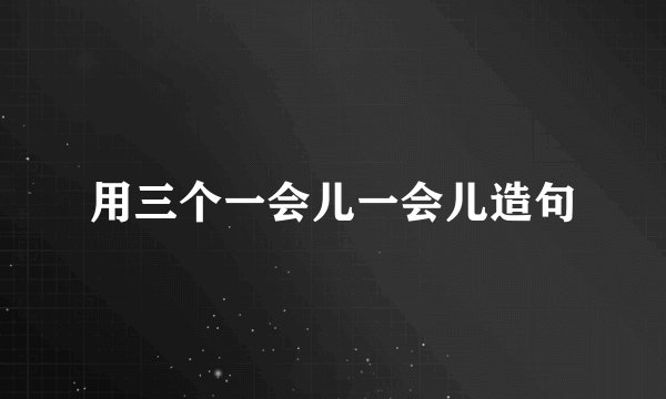 用三个一会儿一会儿造句