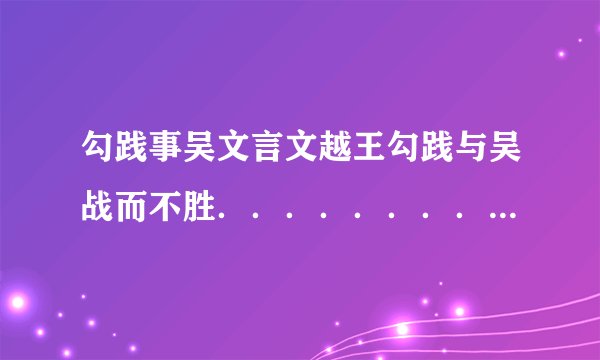勾践事吴文言文越王勾践与吴战而不胜..............................急.....‘‘‘‘‘.....‘‘‘‘‘~....‘‘‘.‘‘‘.