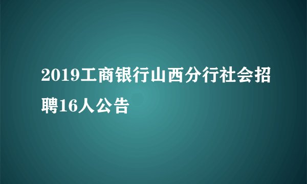 2019工商银行山西分行社会招聘16人公告