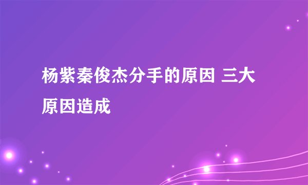 杨紫秦俊杰分手的原因 三大原因造成