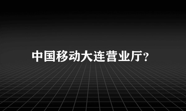 中国移动大连营业厅？