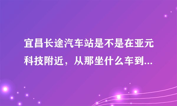 宜昌长途汽车站是不是在亚元科技附近,从那坐什么车到火车东站