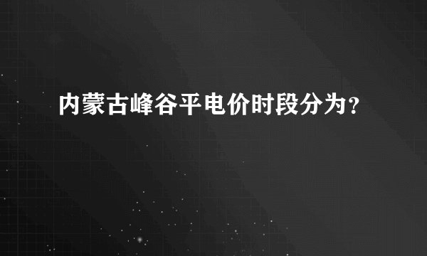 内蒙古峰谷平电价时段分为？