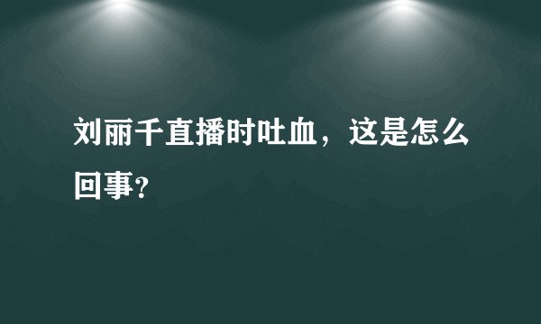 刘丽千直播时吐血,这是怎么回事?