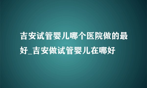 吉安试管婴儿哪个医院做的最好_吉安做试管婴儿在哪好