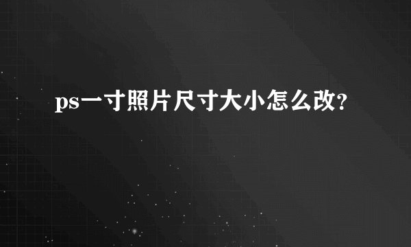 ps一寸照片尺寸大小怎么改?