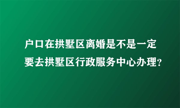 户口在拱墅区离婚是不是一定要去拱墅区行政服务中心办理?