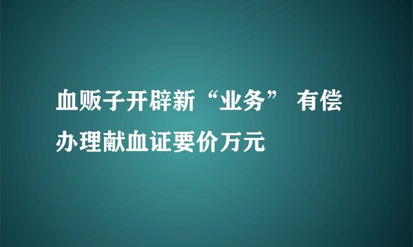 血贩子开辟新“业务” 有偿办理献血证要价万元