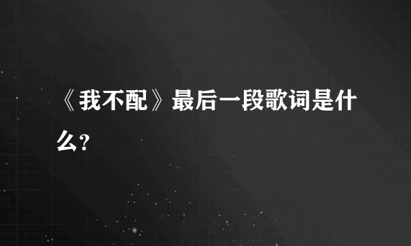 《我不配》最后一段歌词是什么？