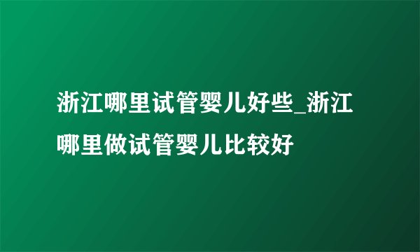 浙江哪里试管婴儿好些_浙江哪里做试管婴儿比较好