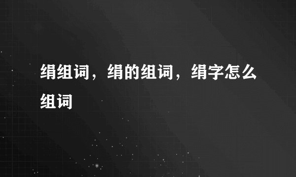 绢组词，绢的组词，绢字怎么组词
